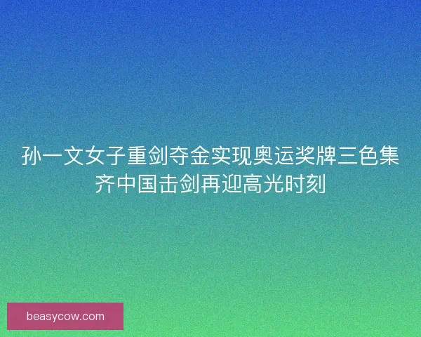 孙一文女子重剑夺金实现奥运奖牌三色集齐中国击剑再迎高光时刻 孙一文女子重剑夺金实现奥运奖牌三色集齐中国击剑再迎高光时刻