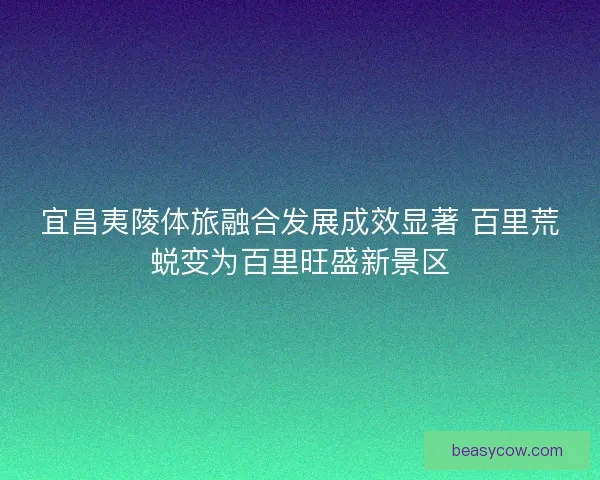 宜昌夷陵体旅融合发展成效显著 百里荒蜕变为百里旺盛新景区
