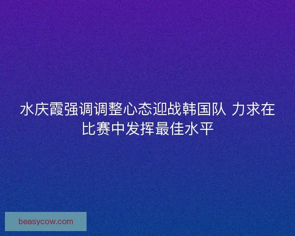 水庆霞强调调整心态迎战韩国队 力求在比赛中发挥最佳水平