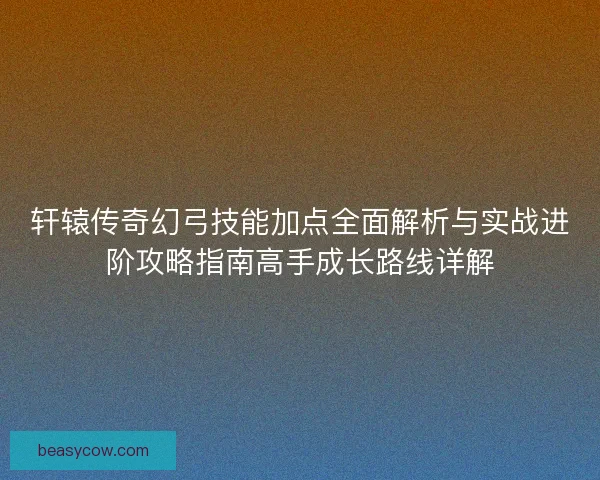 轩辕传奇幻弓技能加点全面解析与实战进阶攻略指南高手成长路线详解